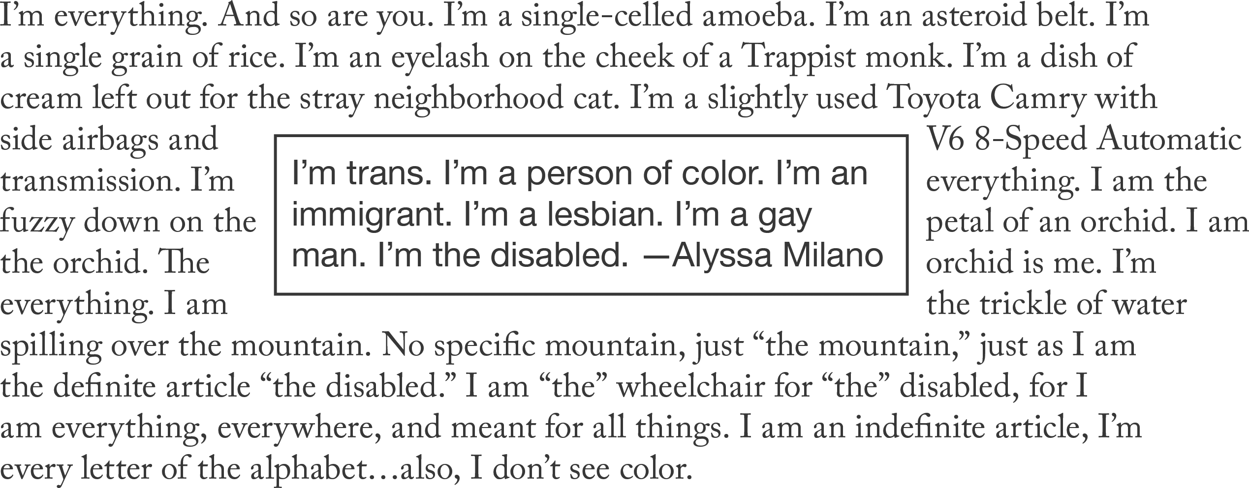 A rectangle in the middle of the page contains a quotation attributed to Alyssa Milano: ‘I’m trans. I’m a person of color. I’m an immigrant. I’m a lesbian. I’m a gay man. I’m the disabled.’ Flowing around that rectangle is a poem: ‘I’m everything. And so are you. I’m a single-celled amoeba. I’m an asteroid belt. I’m a single grain of rice. I’m an eyelash on the cheek of a Trappist monk. I’m a dish of cream left out for the stray neighborhood cat. I’m a slightly used Toyota Camry with side airbags and V6 8-Speed Automatic transmission. I’m everything. I am the fuzzy down on the petal of an orchid. I am the orchid. The orchid is me. I’m everything. I am the trickle of water spilling over the mountain. No specific mountain, just “the mountain,” just as I am the definite article “the disabled.” I am “the” wheelchair for “the” disabled, for I am everything, everywhere, and meant for all things. I am an indefinite article, I’m every letter of the alphabet…also, I don’t see color.’