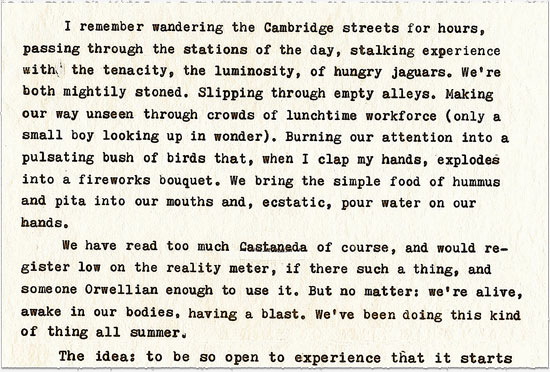 Image: a scanned index card containing typewritten text, which reads: I remember wandering the Cambridge streets for hours, passing through the stations of the day, stalking experience with the tenacity, the luminosity, of hungry jaguars. We’re both mildly stoned. Slipping through empty alleys. Making our way unseen through crowds of lunchtime workforce (only a small boy looking up in wonder). Burning our attention into a pulsating bush of birds that, when I clap my hands, explodes into a fireworks bouquet. We bring the simple food of hummus and pita into our mouths and, ecstatic, pour water on our hands. ¶ We have read too much Castaneda of course, and would register low on the reality meter, if there such a thing, and someone Orwellian enough to use it. But no matter: we’re alive, awake in our bodies, having a blast. We’ve been doing this kind of thing all summer. ¶ The idea: to be so open to experience that it starts