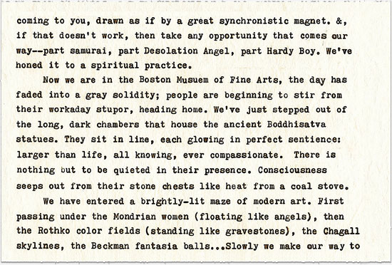 Text continues: coming to you, drawn as if by a great synchronistic magnet. &, if that doesn’t work, then take any opportunity that comes our way——part samurai, part Desolation Angel, part Hardy Boy. We’ve honed it to a spiritual practice. ¶ Now we are in the Boston Museum of Fine Arts, the day has faded into a gray solidity; people are beginning to stir from their workaday stupor, heading home. We’ve just stepped out of the long, dark chambers that house the ancient Boddhisatva statues. They sit in line, each glowing in perfect sentience; larger than life, all knowing, ever compassionate. There is nothing but to be quieted in their presence. Consciousness seeps out from their stone chests like heat from a coal stove. ¶ We have entered a brightly-lit maze of modern art. First passing under the Mondrian women (floating like angels), then the Rothko color fields (standing like gravestones), the Chagall skylines, the Beckman fantasia balls…Slowly we make our way to