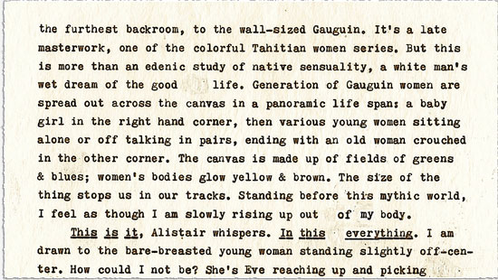 Text continues: the furthest backroom, to the wall-sized Gauguin. It’s a late masterwork, one of the colorful Tahitian women series. But this is more than an edenic study of native sensuality, a white man’s wet dream of the good life. Generation of Gauguin women are spread out across the canvas in a panoramic life span: a baby girl in the right hand corner, then various young women sitting alone or off talking in pairs, ending with an old woman crouched in the other corner. The canvas is made up of fields of greens & blues; women’s bodies glow yellow & brown. The size of the thing stops us in our tracks. Standing before this mythic world, I feel as thought I am slowly rising up out of my body. ¶ THIS IS IT, Alistair whispers. IN THIS EVERYTHING. I am drawn to the bare-breasted young woman standing slightly off-center. How could I not be? She’s Eve reaching up and picking