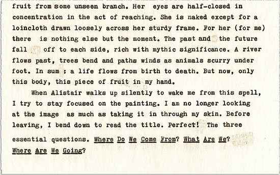 Text continues: fruit from some unseen branch. Her eyes are half-closed in concentration in the act of reaching. She is naked except for a loincloth drawn loosely across her sturdy frame. For her (for me) there is nothing else but the moment. The past and the future fall off to each side, rich with mythic significance. A river flows past, trees bend and paths winds as animals scurry under foot. In sum : a life flows from birth to death. But now, only this body, this piece of fruit in my hand. ¶ When Alistair walks up silently to wake me from this spell, I try to stay focused on the painting. I am no longer looking at the image as much as taking it in through my skin. Before leaving, I bend down to read the title. Perfect! The three essential questions. WHERE DO WE COME FROM? WHAT ARE WE? WHERE ARE WE GOING?