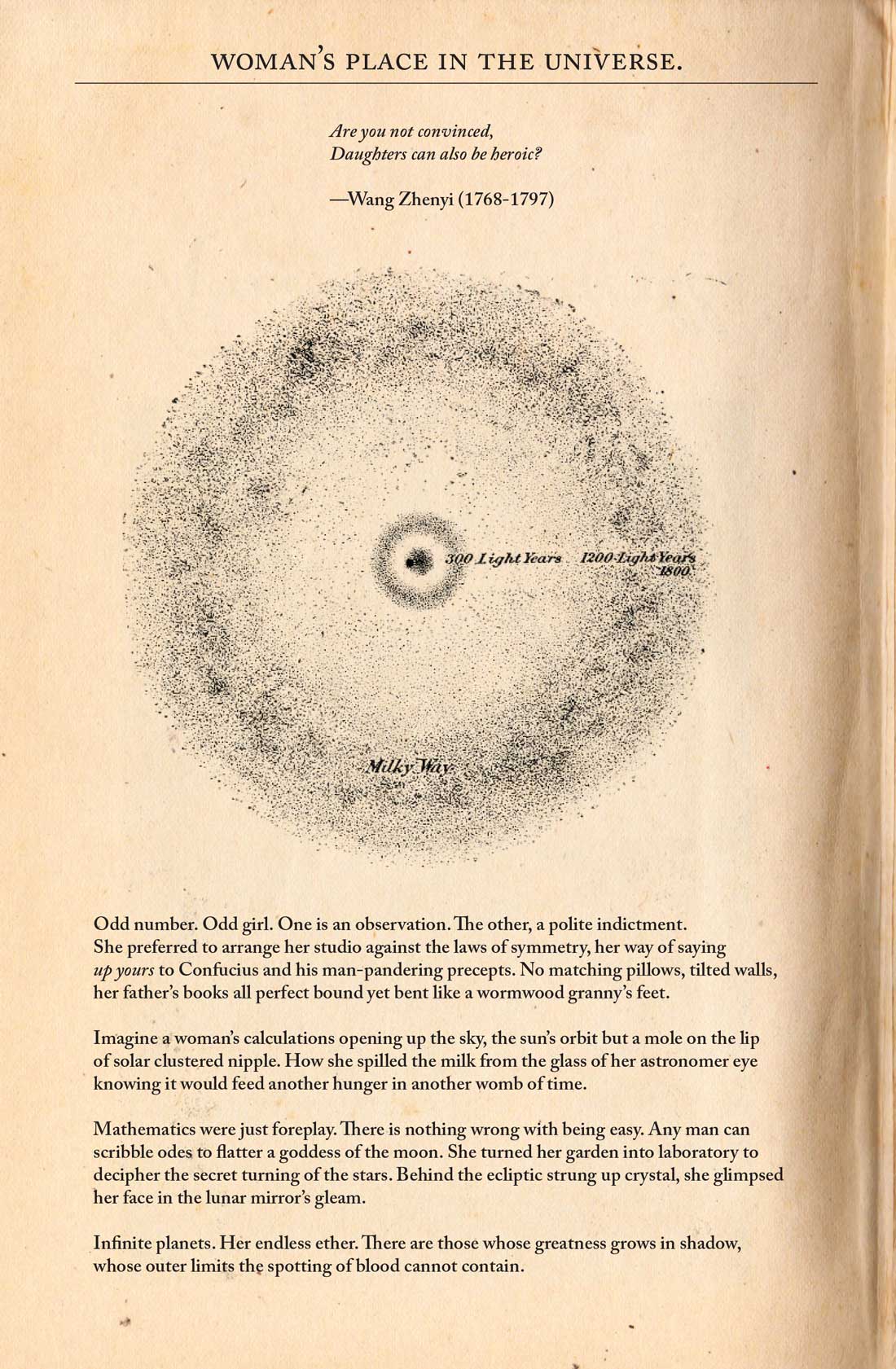 Image: a scanned page from a book. The top reads: Woman’s Place in the Universe. Are you not convinced Daughters can also be heroic? — Wang Zhenyi (1768–1797) Underneath is a drawing of the Milky Way. Underneath are four paragraphs, which read: Odd number. Odd girl. One is an observation. The other, a polite indictment. She preferred to arrange her studio against the laws of symmetry, her way of saying up yours to Confucius and his man-pandering precepts. No matching pillows, tilted walls, her father’s books all perfect bound yet bent like a wormwood granny’s feet. 

Imagine a woman’s calculations opening up the sky, the sun’s orbit but a mole on the lip of a solar clustered nipple. How she spilled milk from the glass of her astronomer eye knowing it would feed another hunger in another womb of time. 

Mathematics were just foreplay. There is nothing wrong with being easy. Any man can scribble odes to flatter a goddess of the moon. She turned her garden into a laboratory to decipher the secret turning of the stars. Behind the ecliptic strung up crystal, she glimpsed her face in the lunar gleam. 

Infinite planets.Her endless ether. There are those whose greatness grows in shadow, whose outer limits the spotting of blood cannot contain. 
